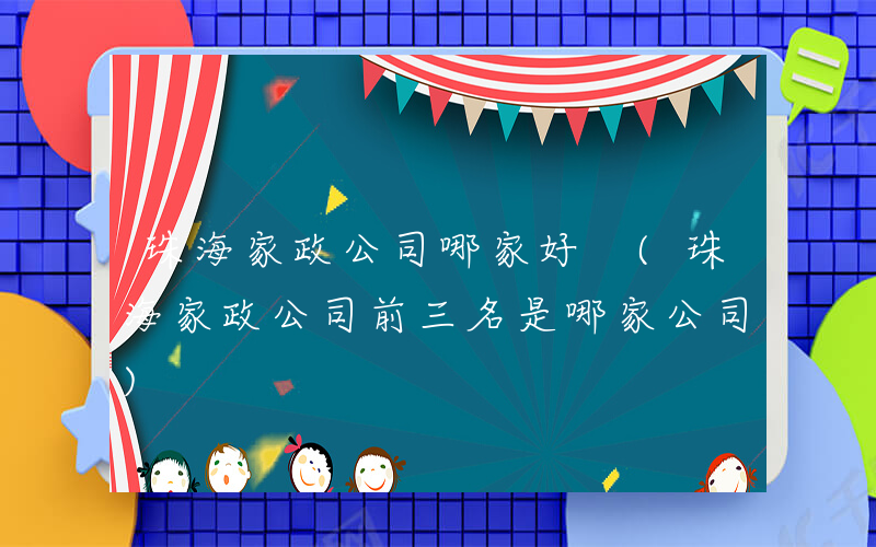 珠海家政公司哪家好 (珠海家政公司前三名是哪家公司)